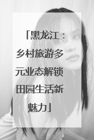 黑龙江：乡村旅游多元业态解锁田园生活新魅力