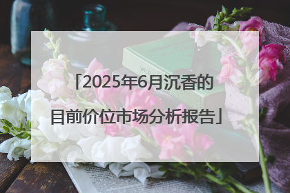 2025年6月沉香的目前价位市场分析报告