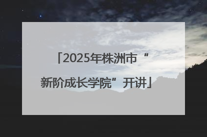 2025年株洲市“新阶成长学院”开讲