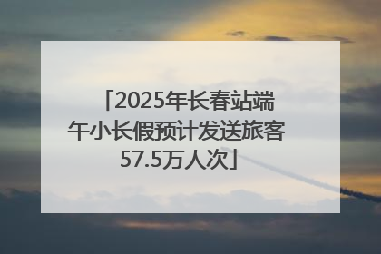 2025年长春站端午小长假预计发送旅客57.5万人次