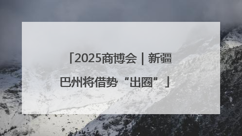 2025商博会｜新疆巴州将借势“出圈”