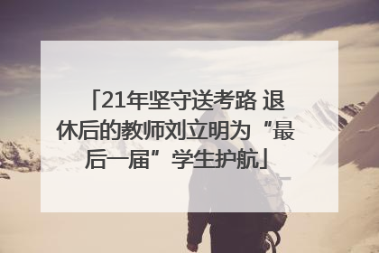 21年坚守送考路 退休后的教师刘立明为“最后一届”学生护航