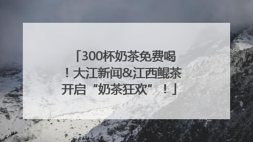 300杯奶茶免费喝！大江新闻&江西鲲茶开启“奶茶狂欢”！