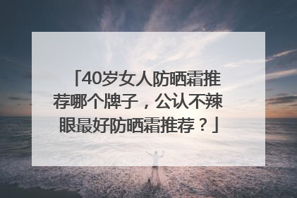 40岁女人防晒霜推荐哪个牌子，公认不辣眼最好防晒霜推荐？