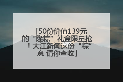50份价值139元的“隆粽”礼盒限量抢！大江新闻这份“粽”意 请你查收