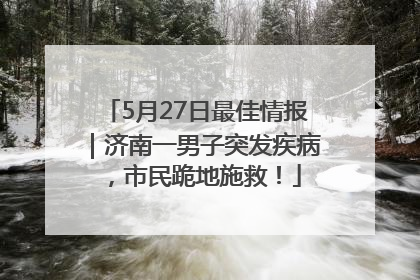 5月27日最佳情报｜济南一男子突发疾病，市民跪地施救！