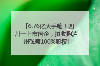 6.76亿大手笔！四川一上市国企，拟收购泸州弘盛100%股权