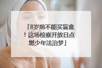 8岁前不能买盲盒！这场检察开放日点燃少年法治梦