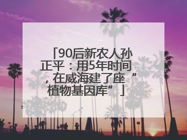 90后新农人孙正平：用5年时间，在威海建了座“植物基因库”