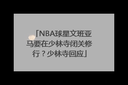 NBA球星文班亚马要在少林寺闭关修行？少林寺回应